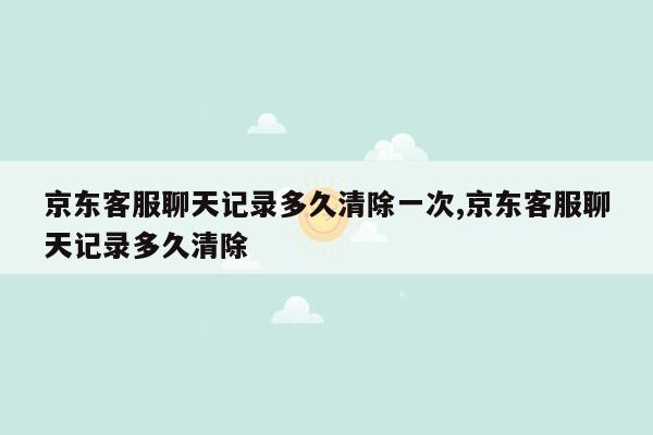 京东客服聊天记录多久清除一次,京东客服聊天记录多久清除