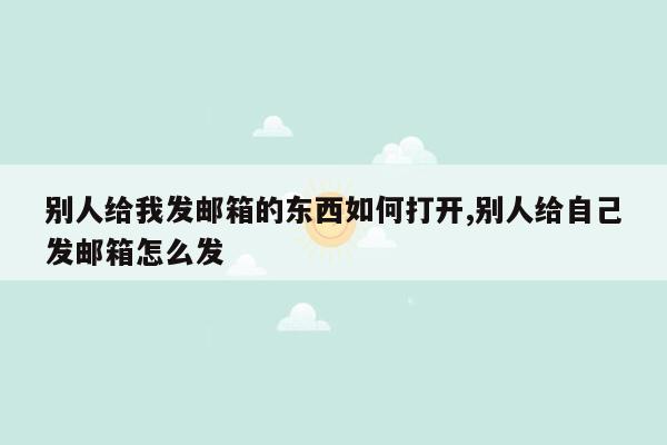 别人给我发邮箱的东西如何打开,别人给自己发邮箱怎么发