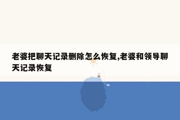 老婆把聊天记录删除怎么恢复,老婆和领导聊天记录恢复