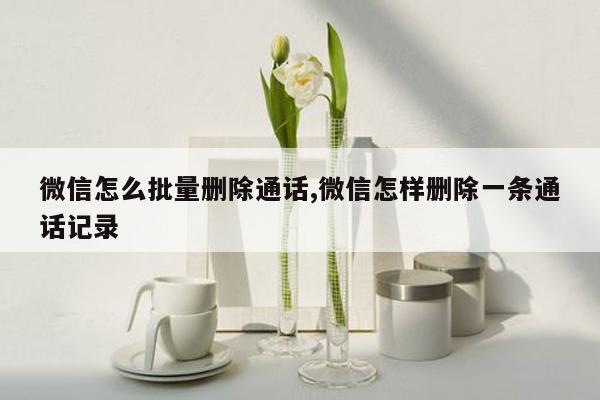 微信怎么批量删除通话,微信怎样删除一条通话记录