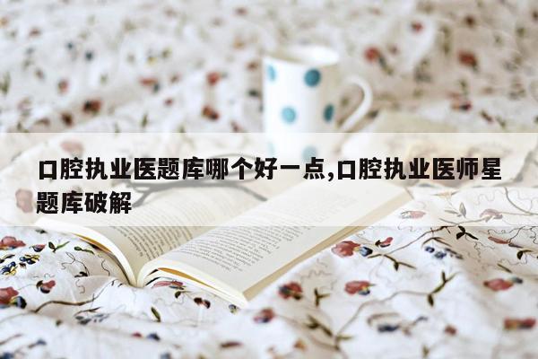 口腔执业医题库哪个好一点,口腔执业医师星题库破解