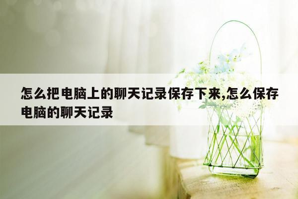 怎么把电脑上的聊天记录保存下来,怎么保存电脑的聊天记录