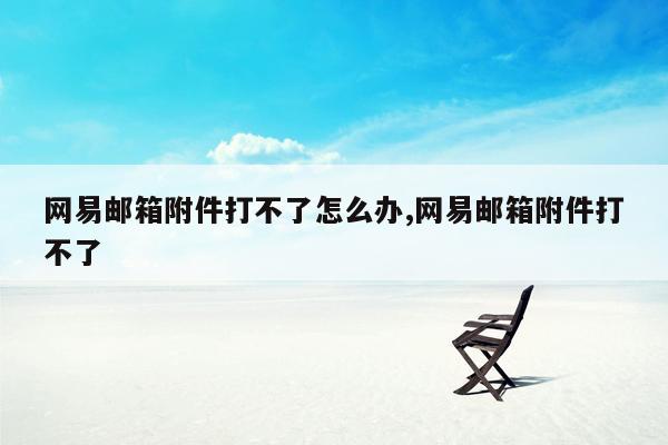 网易邮箱附件打不了怎么办,网易邮箱附件打不了