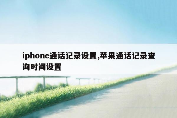 iphone通话记录设置,苹果通话记录查询时间设置