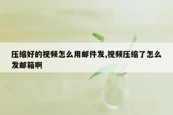 压缩好的视频怎么用邮件发,视频压缩了怎么发邮箱啊