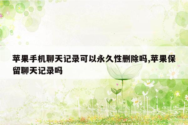 苹果手机聊天记录可以永久性删除吗,苹果保留聊天记录吗