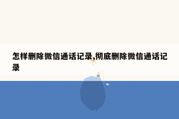 怎样删除微信通话记录,彻底删除微信通话记录