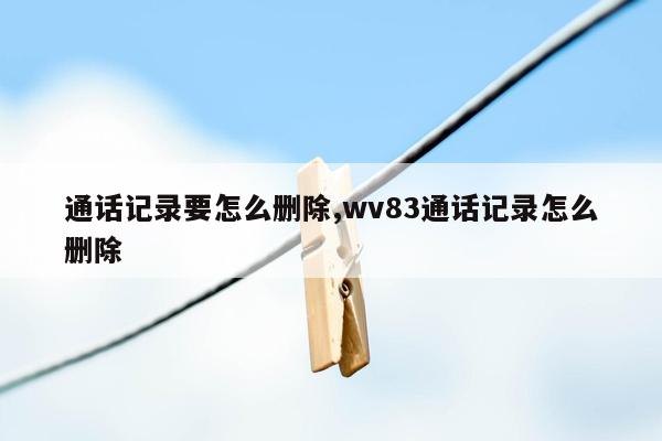 通话记录要怎么删除,wv83通话记录怎么删除