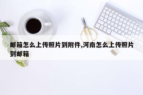 邮箱怎么上传照片到附件,河南怎么上传照片到邮箱