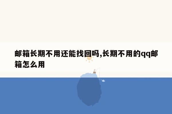 邮箱长期不用还能找回吗,长期不用的qq邮箱怎么用