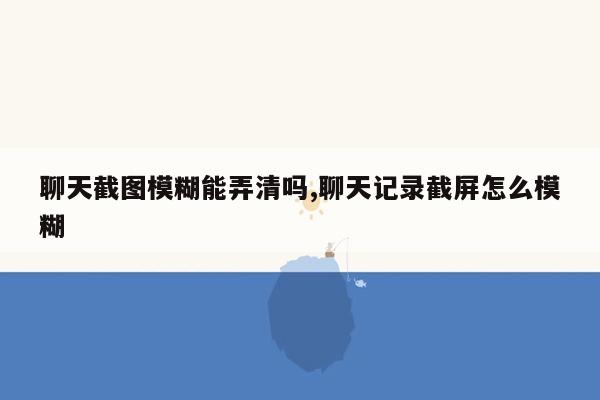 聊天截图模糊能弄清吗,聊天记录截屏怎么模糊