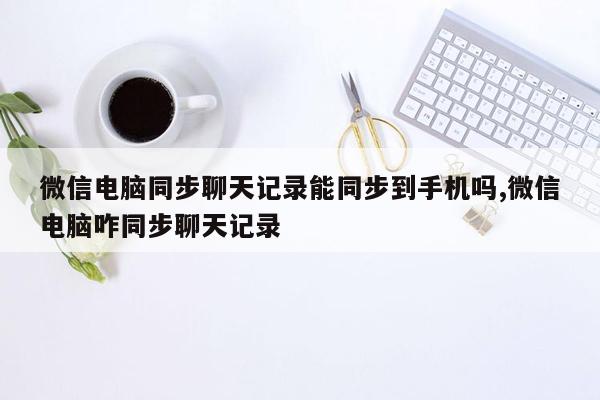 微信电脑同步聊天记录能同步到手机吗,微信电脑咋同步聊天记录