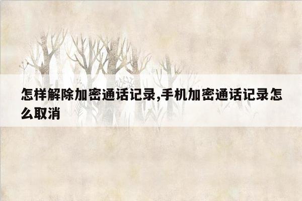 怎样解除加密通话记录,手机加密通话记录怎么取消