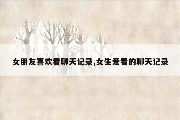 女朋友喜欢看聊天记录,女生爱看的聊天记录