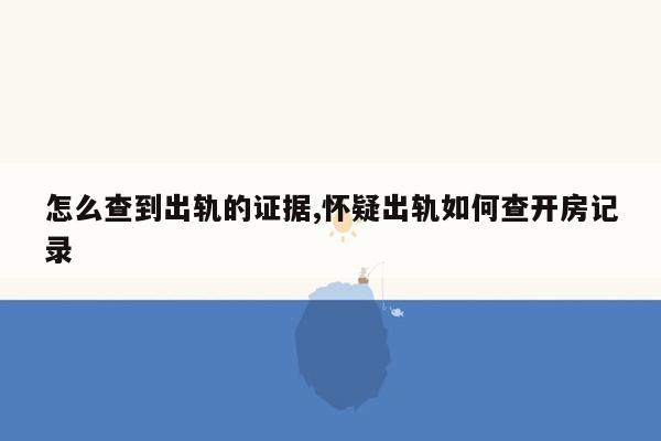 怎么查到出轨的证据,怀疑出轨如何查开房记录