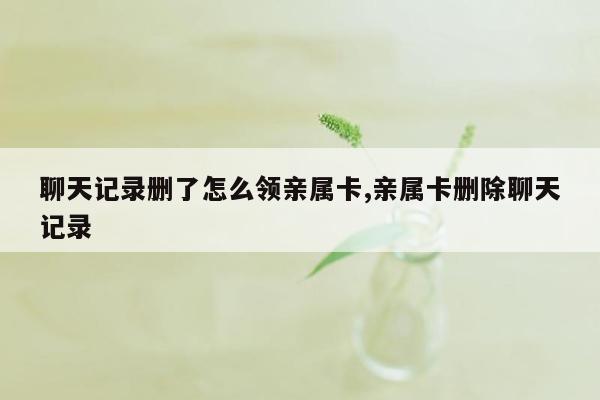 聊天记录删了怎么领亲属卡,亲属卡删除聊天记录