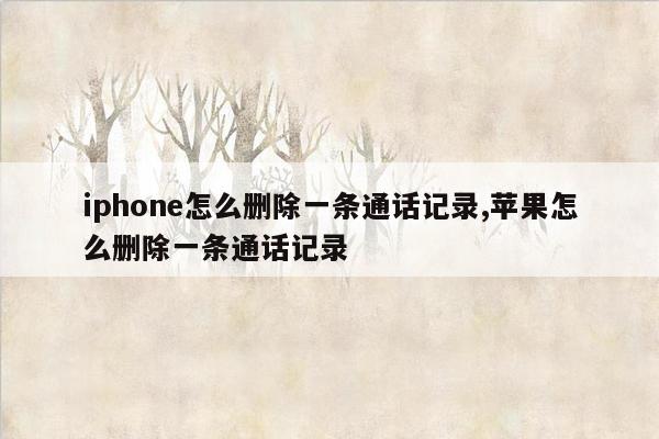 iphone怎么删除一条通话记录,苹果怎么删除一条通话记录