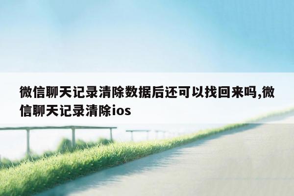 微信聊天记录清除数据后还可以找回来吗,微信聊天记录清除ios