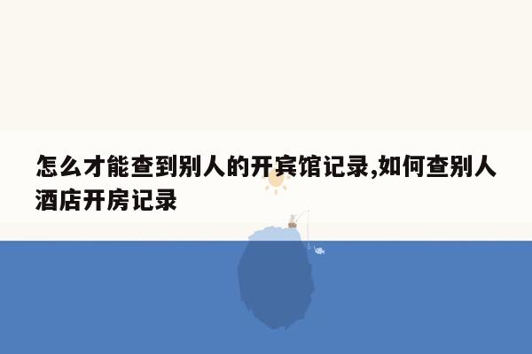 怎么才能查到别人的开宾馆记录,如何查别人酒店开房记录