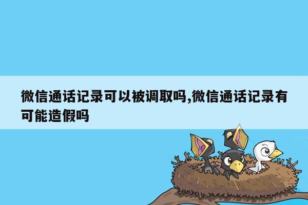 微信通话记录可以被调取吗,微信通话记录有可能造假吗