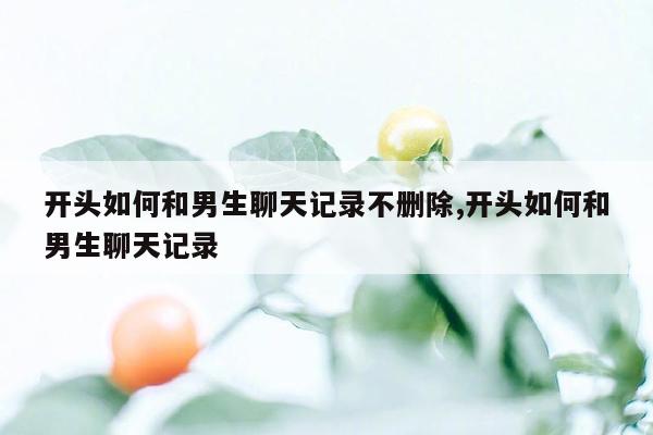 开头如何和男生聊天记录不删除,开头如何和男生聊天记录