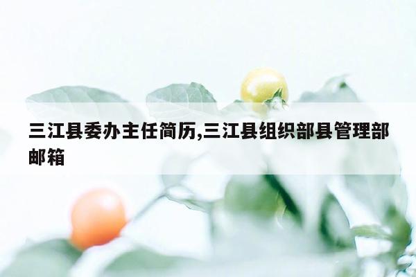 三江县委办主任简历,三江县组织部县管理部邮箱