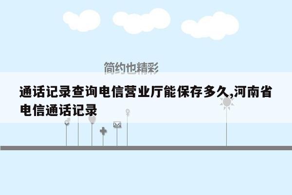 通话记录查询电信营业厅能保存多久,河南省电信通话记录