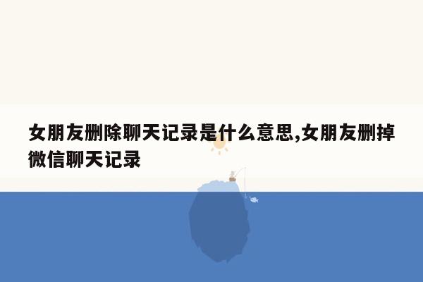 女朋友删除聊天记录是什么意思,女朋友删掉微信聊天记录