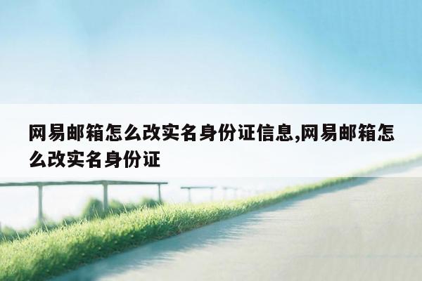 网易邮箱怎么改实名身份证信息,网易邮箱怎么改实名身份证