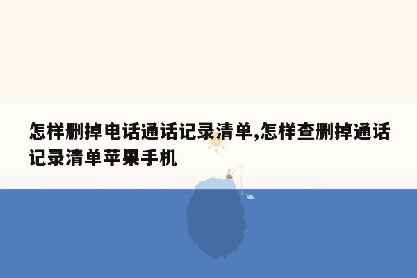 怎样删掉电话通话记录清单,怎样查删掉通话记录清单苹果手机