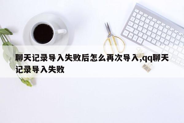 聊天记录导入失败后怎么再次导入,qq聊天记录导入失败