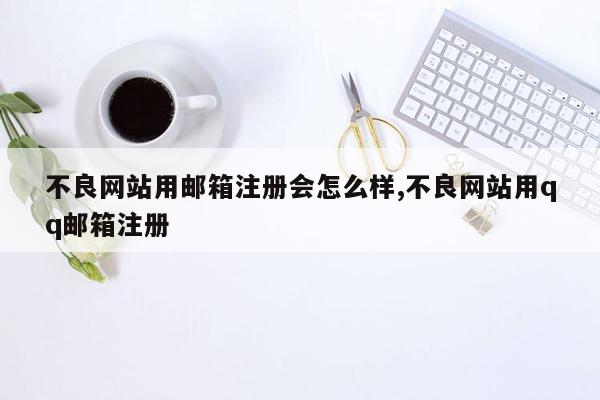 不良网站用邮箱注册会怎么样,不良网站用qq邮箱注册