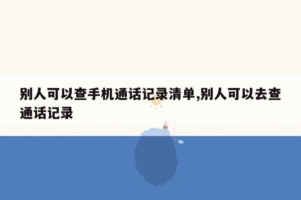 别人可以查手机通话记录清单,别人可以去查通话记录