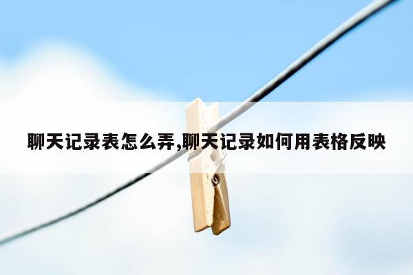 聊天记录表怎么弄,聊天记录如何用表格反映