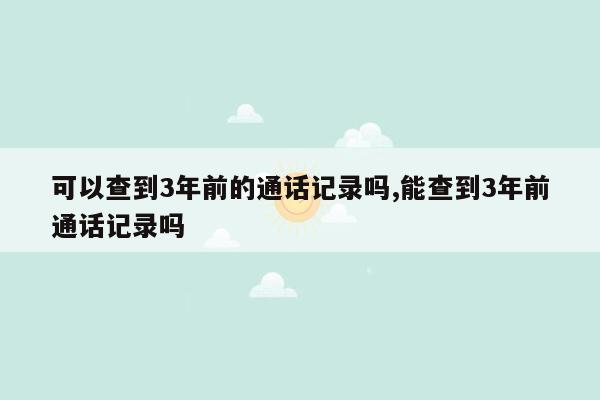 可以查到3年前的通话记录吗,能查到3年前通话记录吗