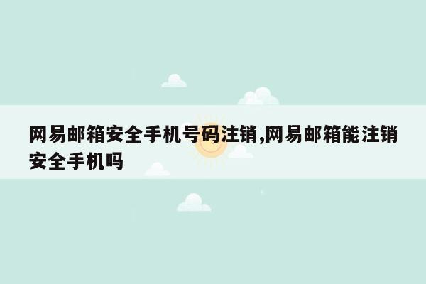 网易邮箱安全手机号码注销,网易邮箱能注销安全手机吗