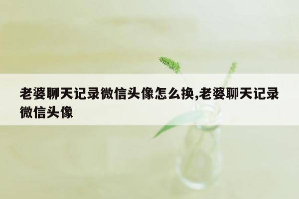 老婆聊天记录微信头像怎么换,老婆聊天记录微信头像