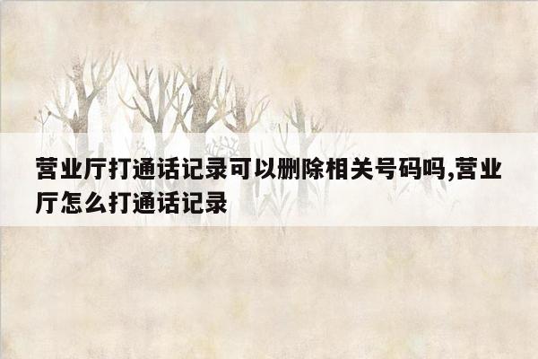 营业厅打通话记录可以删除相关号码吗,营业厅怎么打通话记录