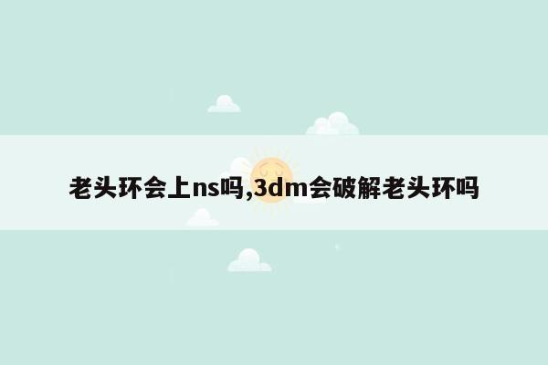 老头环会上ns吗,3dm会破解老头环吗