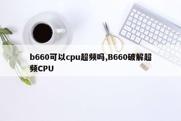 b660可以cpu超频吗,B660破解超频CPU