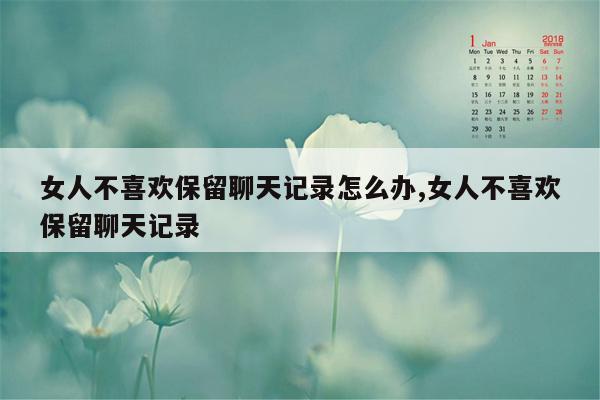 女人不喜欢保留聊天记录怎么办,女人不喜欢保留聊天记录