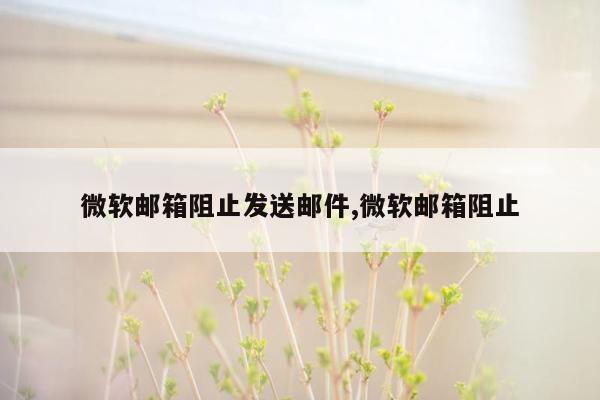 微软邮箱阻止发送邮件,微软邮箱阻止