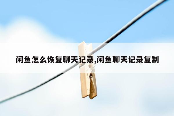 闲鱼怎么恢复聊天记录,闲鱼聊天记录复制