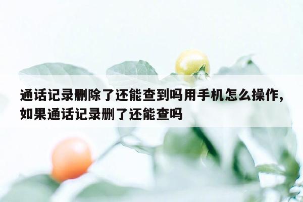 通话记录删除了还能查到吗用手机怎么操作,如果通话记录删了还能查吗