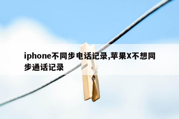 iphone不同步电话记录,苹果X不想同步通话记录