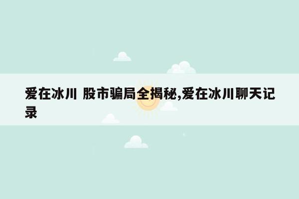 爱在冰川 股市骗局全揭秘,爱在冰川聊天记录