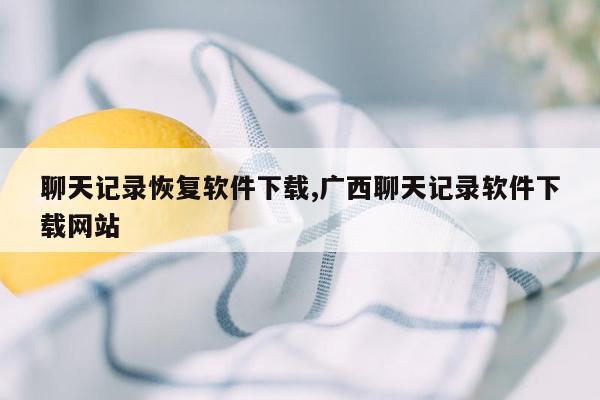 聊天记录恢复软件下载,广西聊天记录软件下载网站