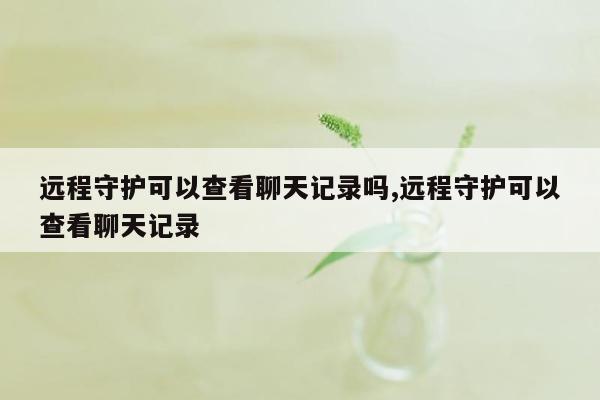 远程守护可以查看聊天记录吗,远程守护可以查看聊天记录