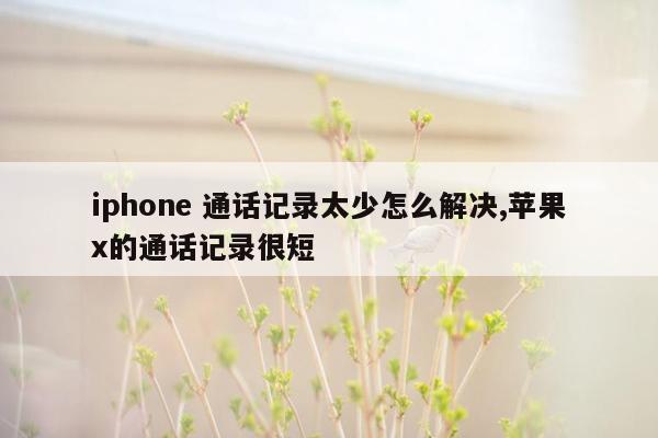 iphone 通话记录太少怎么解决,苹果x的通话记录很短