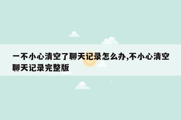 一不小心清空了聊天记录怎么办,不小心清空聊天记录完整版